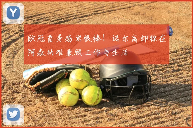 欧冠首秀感觉很棒!诺尔高却称在阿森纳难兼顾工作与生活