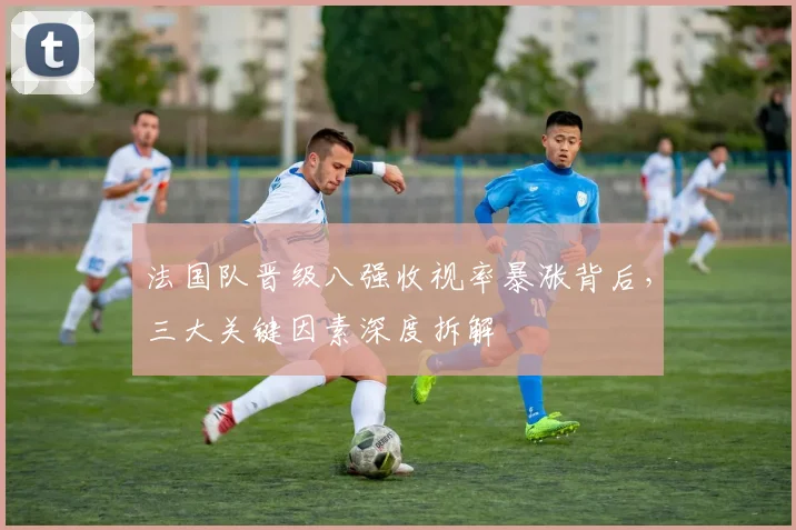 法国队晋级八强收视率暴涨背后,三大关键因素深度拆解