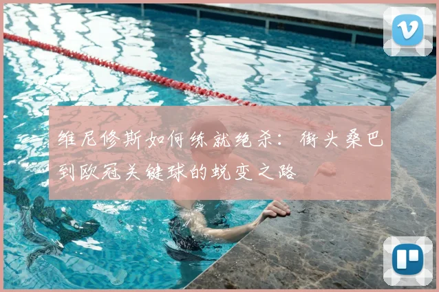 维尼修斯如何练就绝杀:街头桑巴到欧冠关键球的蜕变之路