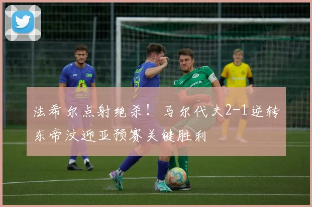 法希尔点射绝杀!马尔代夫2-1逆转东帝汶迎亚预赛关键胜利