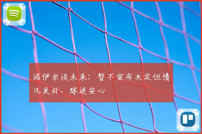 诺伊尔谈未来：暂不宣布决定但情况良好，球迷安心