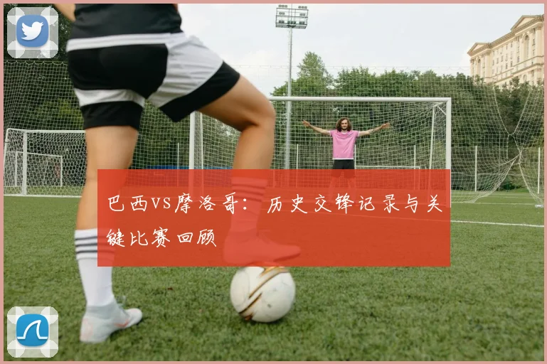 巴西vs摩洛哥：历史交锋记录与关键比赛回顾