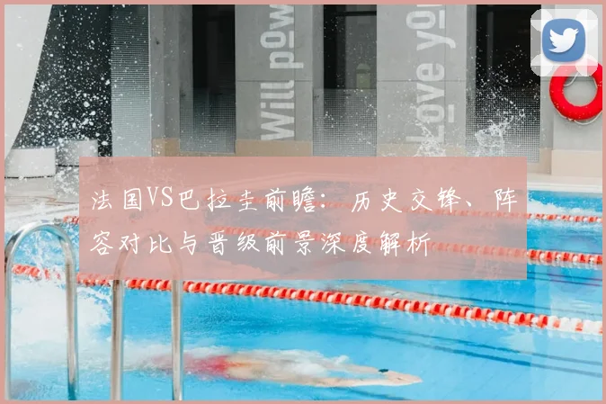 法国VS巴拉圭前瞻：历史交锋、阵容对比与晋级前景深度解析