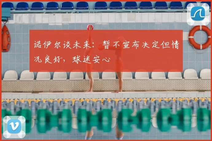 诺伊尔谈未来:暂不宣布决定但情况良好,球迷安心