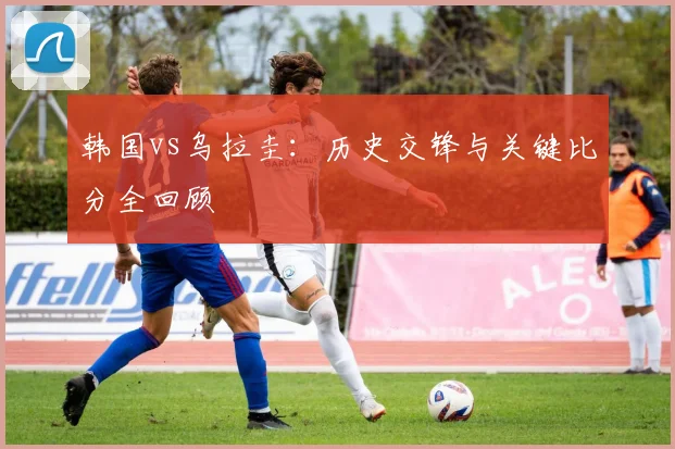 韩国vs乌拉圭：历史交锋与关键比分全回顾