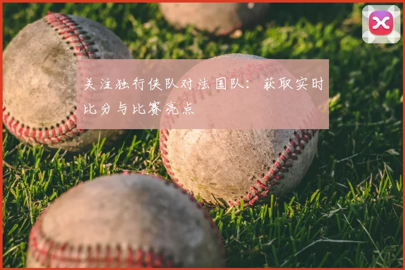 关注独行侠队对法国队:获取实时比分与比赛亮点