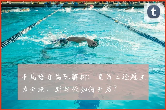 卡瓦哈尔离队解析:皇马三连冠主力全换,新时代如何开启?