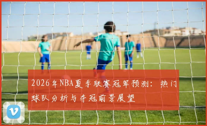 2026年NBA夏季联赛冠军预测:热门球队分析与夺冠前景展望