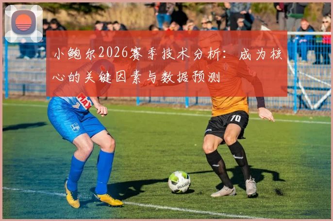 小鲍尔2026赛季技术分析:成为核心的关键因素与数据预测